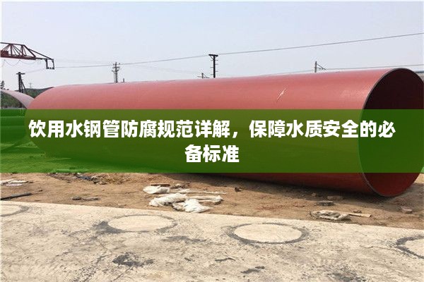 饮用水钢管防腐规范详解,保障水质安全的必备标准