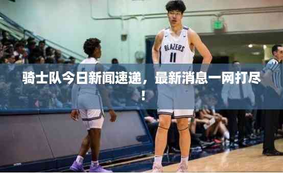 骑士队今日新闻速递,最新消息一网打尽!